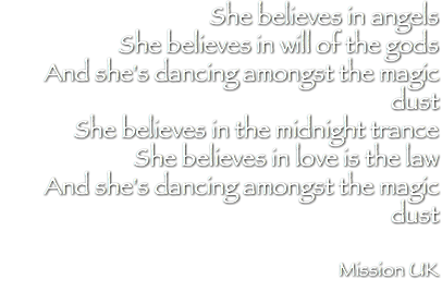 She believes in angels She believes in will of the gods And she's dancing amongst the magic dust She believes in the midnight trance She believes in love is the law And she's dancing amongst the magic dust Mission UK 